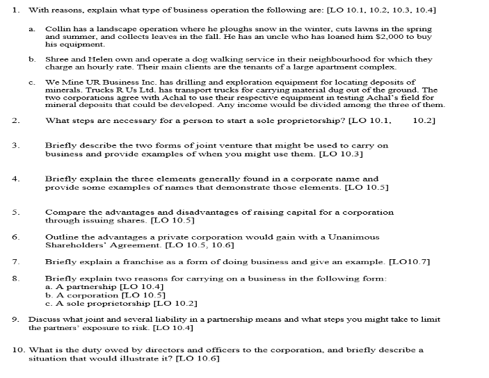 1.
2.
3.
4.
5.
6.
7.
8.
With reasons, explain what type of business operation the following are: [LO 10.1, 10.2, 10.3, 10.4]
Collin has a landscape operation where he ploughs snow in the winter, cuts lawns in the spring
and summer, and collects leaves in the fall. He has an uncle who has loaned him $2,000 to buy
his equipment.
b.
C.
Shree and Helen own and operate a dog walking service in their neighbourhood for which they
charge an hourly rate. Their main clients are the tenants of a large apartment complex.
We Mine UR Business Inc. has drilling and exploration equipment for locating deposits of
minerals. Trucks R Us Ltd. has transport trucks for carrying material dug out of the ground. The
two corporations agree with Achal to use their respective equipment in testing Achal's field for
mineral deposits that could be developed. Any income would be divided among the three of them.
10.2]
What steps are necessary for a person to start a sole proprietorship? [LO 10.1.
Briefly describe the two forms of joint venture that might be used to carry on
business and provide examples of when you might use them. [LO 10.3]
Briefly explain the three elements generally found in a corporate name and
provide some examples of names that demonstrate those elements. [LO 10.5]
Compare the advantages and disadvantages of raising capital for a corporation
through issuing shares. [LO 10.5]
Outline the advantages a private corporation would gain with a Unanimous
Shareholders Agreement. [LO 10.5, 10.6]
Briefly explain a franchise as a form of doing business and give an example. [LO10.7]
Briefly explain two reasons for carrying on a business in the following form:
a. A partnership [LO 10.4]
b. A corporation [LO 10.5]
c. A sole proprietorship [LO 10.2]
9. Discuss what joint and several liability in a partnership means and what steps you might take to limit
the partners' exposure to risk. [LO 10.4]
10. What is the duty owed by directors and officers to the corporation, and briefly describe a
situation that would illustrate it? [LO 10.6]