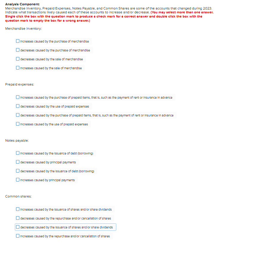 Analysis Component:
Merchandise Inventory, Prepaid Expenses, Notes Payable, and Common Shares are some of the accounts that changed during 2023.
Indicate what transactions likely caused each of these accounts to increase and/or decrease. (You may select more than one answer.
Single click the box with the question mark to produce a check mark for a correct answer and double click the box with the
question mark to empty the box for a wrong answer.)
Merchandise inventory:
Increases caused by the purchase of merchandise
decreases caused by the purchase of merchandise
decreases caused by the sale of merchandise
Increases caused by the sale of merchandise
Prepaid expenses:
Increases caused by the purchase of prepaid items, that is, such as the payment of rent or Insurance in advance
decreases caused by the use of prepaid expenses
decreases caused by the purchase of prepaid Items, that is, such as the payment of rent or Insurance in advance
Increases caused by the use of prepaid expenses
Notes payable:
increases caused by the Issuance of debt (borrowing)
decreases caused by principal payments
decreases caused by the Issuance of debt (borrowing)
increases caused by principal payments
Common shares:
Increases caused by the Issuance of shares and/or share dividends
decreases caused by the repurchase and/or cancellation of shares
decreases caused by the issuance of shares and/or share dividends
increases caused by the repurchase and/or cancellation of shares