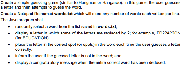 Create a simple guessing game (similar to Hangman or Hangaroo). In this game, the user guesses
a letter and then attempts to guess the word.
Create a Notepad file named words.txt which will store any number of words each written per line.
The Java program shall:
• randomly select a word from the list saved in words.txt;
• display a letter in which some of the letters are replaced by ?; for example, ED??A??ON
(for EDUCATION);
• place the letter in the correct spot (or spots) in the word each time the user guesses a letter
correctly;
inform the user if the guessed letter is not in the word; and
• display a congratulatory message when the entire correct word has been deduced.
