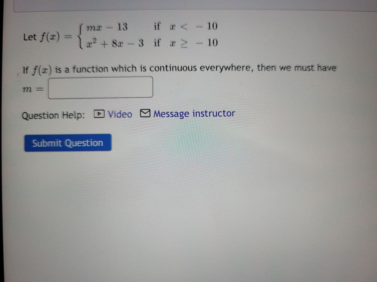 mx-13
if a <- 10
Let f(x) =
x2 + 8x-3 if a 2
10
If f(x) is a function which is continuous everywhere, then we must have
m 3=
Question Help:
Video MMessage instructor
Submit Question
