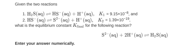 Given the two reactions
1. H2 S(aq) = HS (aq) + H†(aq), K1 = 9.15×10-8, and
2. HS (aq) = S²-(aq) + H+(aq), K2 = 1.39×10-19,
what is the equilibrium constant Kfinal for the following reaction?
s2- (аq) + 2H* (аq)
= H2S(aq)
Enter your answer numerically.
