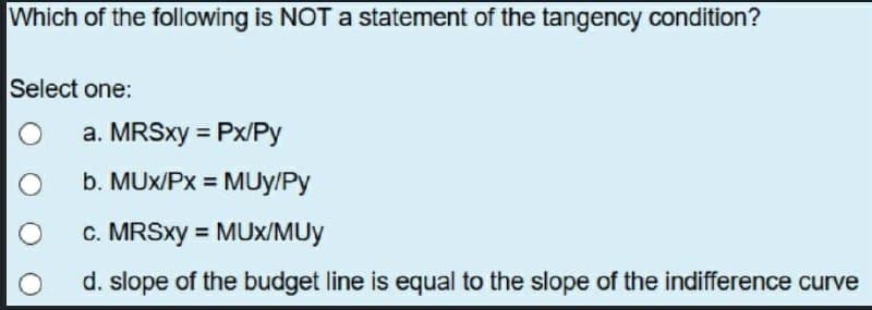 Which of the following is NOT a statement of the tangency condition?
Select one:
O a. MRSxy= Px/Py
O
O
b. MUX/Px = MUY/Py
c. MRSxy=MUX/MUy
d. slope of the budget line is equal to the slope of the indifference curve