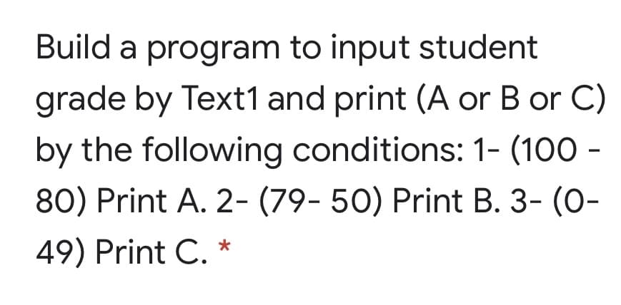 Build a program to input student
grade by Text1 and print (A or B or C)
by the following conditions: 1- (100 -
80) Print A. 2- (79- 50) Print B. 3- (0-
49) Print C. *
