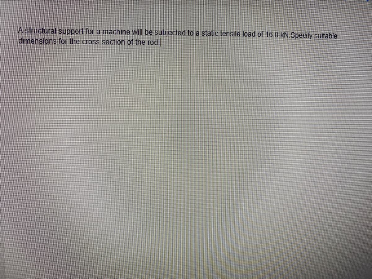 A structural support for a machine will be subjected to a static tensile load of 16.0 kN.Specify suitable
dimensions for the cross section of the rod.
