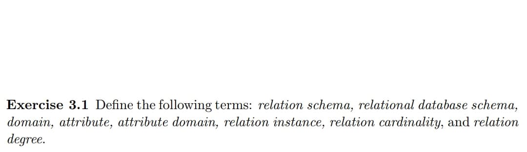 Exercise 3.1 Define the following terms: relation schema, relational database schema,
domain, attribute, attribute domain, relation instance, relation cardinality, and relation
degree.