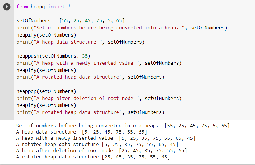 from heapq import *
setofNumbers = [55, 25, 45, 75, 5, 65]
print("Set of numbers before being converted into a heap. ", setofNumbers)
heapify(setofNumbers)
print("A heap data structure ", setofNumbers)
heappush(setofNumbers, 35)
print("A heap with a newly inserted value ", setofNumbers)
heapify(setofNumbers)
print("A rotated heap data structure", setofNumbers)
heappop(setofNumbers)
print("A heap after deletion of root node ", setofNumbers)
heapify(setofNumbers)
print("A rotated heap data structure", setofNumbers)
Set of numbers before being converted into a heap. [55, 25, 45, 75, 5, 65]
A heap data structure [5, 25, 45, 75, 55, 65]
A heap with a newly inserted value [5, 25, 35, 75, 55, 65, 45]
A rotated heap data structure [5, 25, 35, 75, 55, 65, 45]
A heap after deletion of root node [25, 45, 35, 75, 55, 65]
A rotated heap data structure [25, 45, 35, 75, 55, 65]
