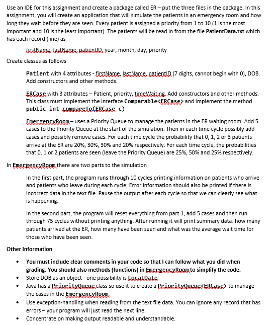 Use an IDE for this assignment and create a package called ER – put the three files in the package. In this
assignment, you will create an application that will simulate the patients in an emergency room and how
long they wait before they are seen. Every patient is assigned a priority from 1 to 10 (1 is the most
important and 10 is the least important). The patients will be read in from the file PatientData.txt which
has each record (line) as
icetlame, lastNamE, patientlR, year, month, day, priority
Create classes as follows
Patient with 4 attributes - firstName, lastName, patientID (7 digits, cannot begin with 0), DOB.
Add constructors and other methods.
ERCase with 3 attributes – Patient, priority, timeWaitiog, Add constructors and other methods.
This class must implement the interface Comparable<ERCase> and implement the method
public int compareTe(ERCase c)
EmergencyRoom- uses a Priority Queue to manage the patients in the ER waiting room. Add 5
cases to the Priority Queue at the start of the simulation. Then in each time cycle possibly add
cases and possibly remove cases. For each time cycle the probability that 0, 1, 2 or 3 patients
arrive at the ER are 20%, 30%, 30% and 20% respectively. For each time cycle, the probabilities
that 0, 1 or 2 patients are seen (leave the Priority Queue) are 25%, 50% and 25% respectively.
In EmergencyRoom there are two parts to the simulation
In the first part, the program runs through 10 cycles printing information on patients who arrive
and patients who leave during each cycle. Error information should also be printed if there is
incorrect data in the text file. Pause the output after each cycle so that we can clearly see what
is happening.
In the second part, the program will reset everything from part 1, add 5 cases and then run
through 75 cycles without printing anything. After running it will print summary data: how many
patients arrived at the ER, how many have been seen and what was the average wait time for
those who have been seen.
Other Information
• You must include clear comments in your code so that I can follow what you did when
grading. You should also methods (functions) in EpergencyBoom to simplify the code.
• Store DOB as an object - one possibility is LocalDate
• Java has a PrioritvQueue.class so use it to create a PrioritvQueue<EBCase> to manage
the cases in the EmergenCvRoon.
Use exception-handling when reading from the text file data. You can ignore any record that has
errors - your program will just read the next line.
Concentrate on making output readable and understandable.
