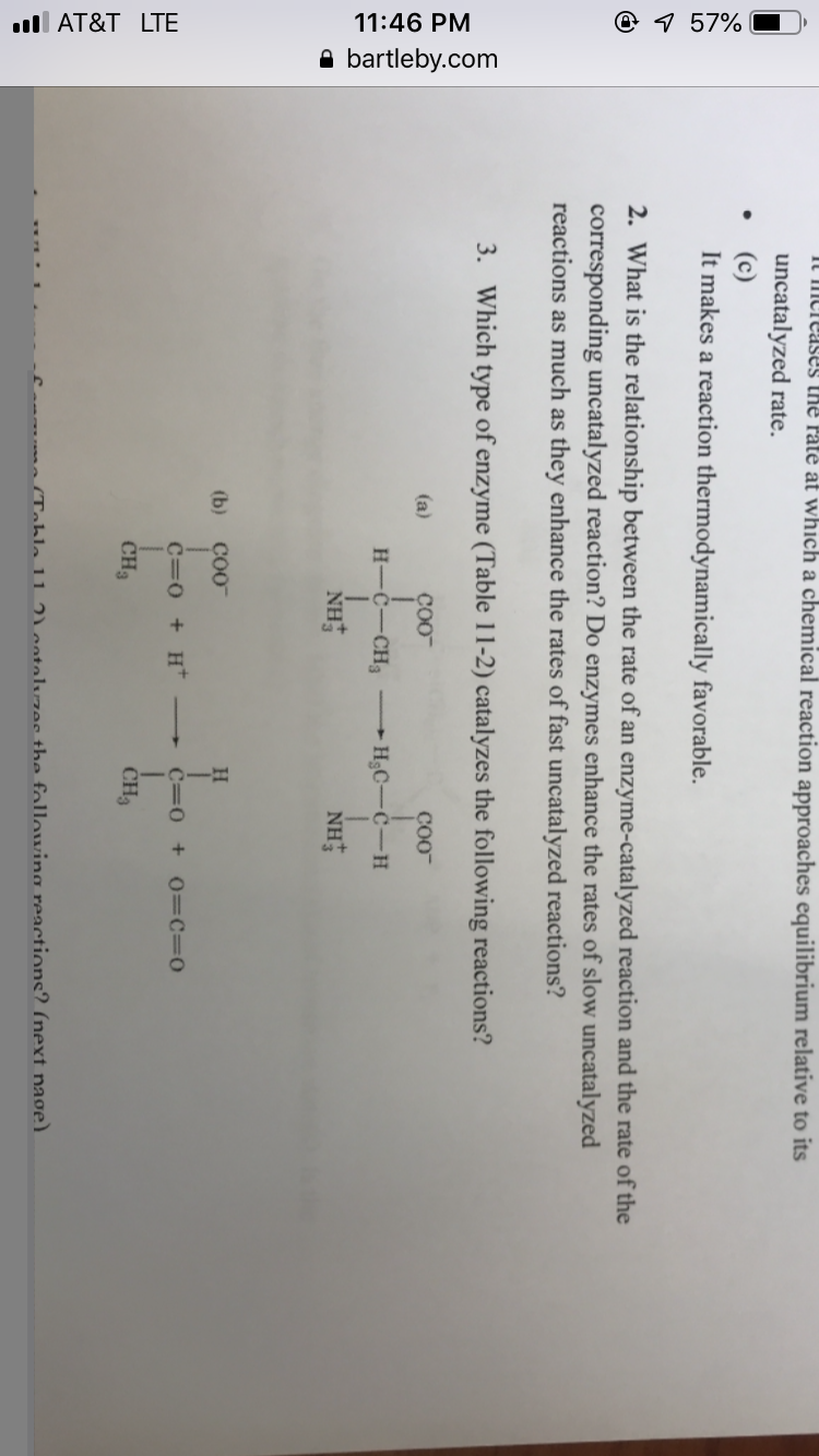t Paté at which a chemical reaction approaches equilibrium relative to its
uncatalyzed rate.
It makes a reaction thermodynamically favorable.
2. What is the relationship between the rate of an enzyme-catalyzed reaction and the rate of the
corresponding uncatalyzed reaction? Do enzymes enhance the rates of slow uncatalyzed
reactions as much as they enhance the rates of fast uncatalyzed reactions?
3.
Which type of enzyme (Table 11-2) catalyzes the following reactions?
coo
coo
(b) CO0
CH3
CH
ahla 11
entalwzee the fallowing reactions? (next nage
