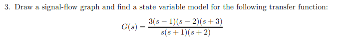 3. Draw a signal-flow graph and find a state variable model for the following transfer function:
3(s – 1)(s – 2)(s +3)
s(s + 1)(s+ 2)
G(s) =
