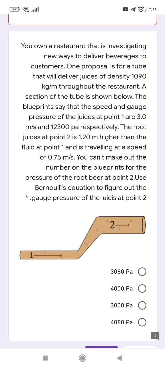 77 lll
O > r:YY
You own a restaurant that is investigating
new ways to deliver beverages to
customers. One proposal is for a tube
that will deliver juices of density 1090
kg/m throughout the restaurant. A
section of the tube is shown below. The
blueprints say that the speed and gauge
pressure of the juices at point 1 are 3.0
m/s and 12300 pa respectively. The root
juices at point 2 is 1.20 m higher than the
fluid at point 1 and is travelling at a speed
of 0.75 m/s. You can't make out the
number on the blueprints for the
pressure of the root beer at point 2.Use
Bernoulli's equation to figure out the
gauge pressure of the juicis at point 2
2-
1
3080 Pa
4000 Pa
3000 Pa
4080 Pa
