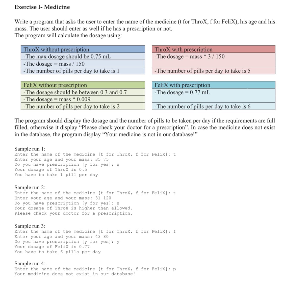 Exercise I- Medicine
Write a program that asks the user to enter the name of the medicine (t for ThroX, f for FeliX), his
mass. The user should enter as well if he has a prescription or not.
The program will calculate the dosage using:
age
and his
ThroX without prescription
-The max dosage should be 0.75 mL
-The dosage = mass / 150
-The number of pills per day to take is 1
ThroX with prescription
-The dosage =mass * 3 / 150
-The number of pills per day to take is 5
FeliX with prescription
-The dosage = 0.77 mL
FeliX without prescription
-The dosage should be between 0.3 and 0.7
-The dosage = mass * 0.009
-The number of pills per day to take is 2
-The number of pills per day to take is 6
The program should display the dosage and the number of pills to be taken per day if the requirements are full
filled, otherwise it display "Please check your doctor for a prescription". In case the medicine does not exist
in the database, the program display “Your medicine is not in our database!"
Sample run 1:
Enter the name of the medicine [t for ThroX, f for FeliX]: t
Enter your age and your mass: 35 75
Do you have prescription [y for yes]: n
Your dosage of ThroX is 0.5
You have to take 1 pill per day
Sample run 2:
Enter the name of the medicine [t for ThroX, f for FeliX]: t
Enter your age and your mass: 31 120
Do you have prescription [y for yes]: n
Your dosage of ThroX is higher than allowed.
Please check your doctor for a prescription.
Sample run 3:
Enter the name of the medicine [t for ThroX, f for FeliX]: f
Enter your age and your mass: 43 80
Do you have prescription [y for yes): y
Your dosage of FeliX is 0.77
You have to take 6 pills per day
Sample run 4:
Enter the name of the medicine [t for ThroX, f for FeliX]: p
Your medicine does not exist in our database!
