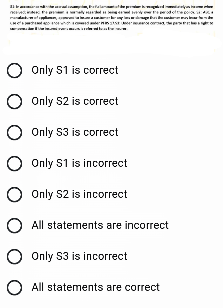 S1: In accordance with the accrual assumption, the full amount of the premium is recognized immediately as income when
received; instead, the premium is normally regarded as being earned evenly over the period of the policy. S2: ABC a
manufacturer of appliances, approved to insure a customer for any loss or damage that the customer may incur from the
use of a purchased appliance which is covered under PFRS 17.S3: Under insurance contract, the party that has a right to
compensation if the insured event occurs is referred to as the insurer.
Only S1 is correct
O Only S2 is correct
O Only S3 is correct
O Only S1 is incorrect
O Only S2 is incorrect
O All statements are incorrect
Only S3 is incorrect
All statements are correct
