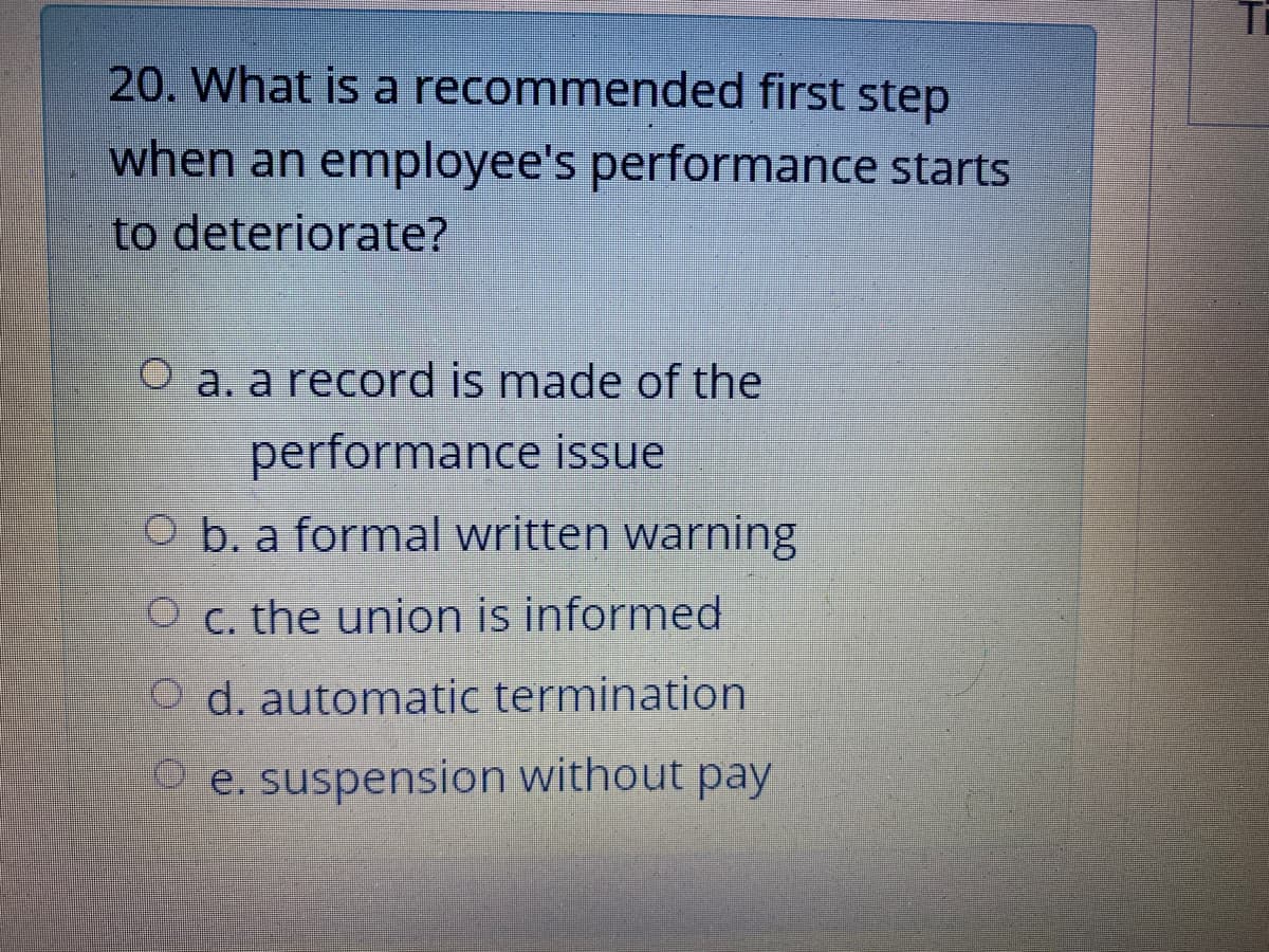 20. What is a recommended first step
when an employee's performance starts
to deteriorate?
O a. a record is made of the
performance issue
CO b. a formal written warning
O c. the union is informed
O d. automatic termination
e. suspension without pay
