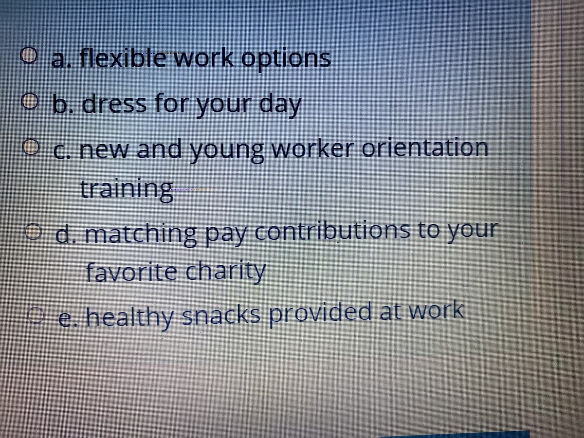 O a. flexible work options
O b. dress for your day
O c. new and young worker orientation
training
O d. matching pay contributions to your
favorite charity
O e. healthy snacks provided at work
