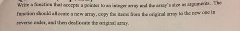 Write a function that accepts a pointer to an integer array and the array's size as arguments. The
function should allocate a new array, copy the items from the original array to the new one in
reverse order, and then deallocate the original array.
