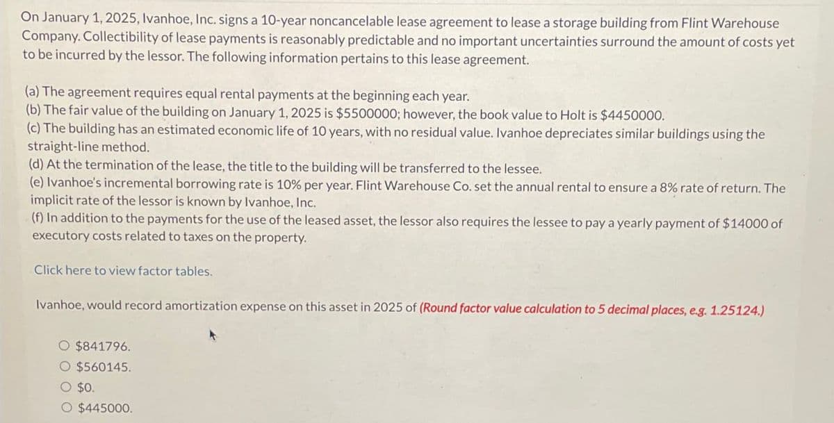 On January 1, 2025, Ivanhoe, Inc. signs a 10-year noncancelable lease agreement to lease a storage building from Flint Warehouse
Company. Collectibility of lease payments is reasonably predictable and no important uncertainties surround the amount of costs yet
to be incurred by the lessor. The following information pertains to this lease agreement.
(a) The agreement requires equal rental payments at the beginning each year.
(b) The fair value of the building on January 1, 2025 is $5500000; however, the book value to Holt is $4450000.
(c) The building has an estimated economic life of 10 years, with no residual value. Ivanhoe depreciates similar buildings using the
straight-line method.
(d) At the termination of the lease, the title to the building will be transferred to the lessee.
(e) Ivanhoe's incremental borrowing rate is 10% per year. Flint Warehouse Co. set the annual rental to ensure a 8% rate of return. The
implicit rate of the lessor is known by Ivanhoe, Inc.
(f) In addition to the payments for the use of the leased asset, the lessor also requires the lessee to pay a yearly payment of $14000 of
executory costs related to taxes on the property.
Click here to view factor tables.
Ivanhoe, would record amortization expense on this asset in 2025 of (Round factor value calculation to 5 decimal places, e.g. 1.25124.)
O $841796.
O $560145.
○ $0.
O $445000.