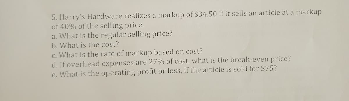 5. Harry's Hardware realizes a markup of $34.50 if it sells an article at a markup
of 40% of the selling price.
a. What is the regular selling price?
b. What is the cost?
c. What is the rate of markup based on cost?
d. If overhead expenses are 27% of cost, what is the break-even price?
e. What is the operating profit or loss, if the article is sold for $75?
