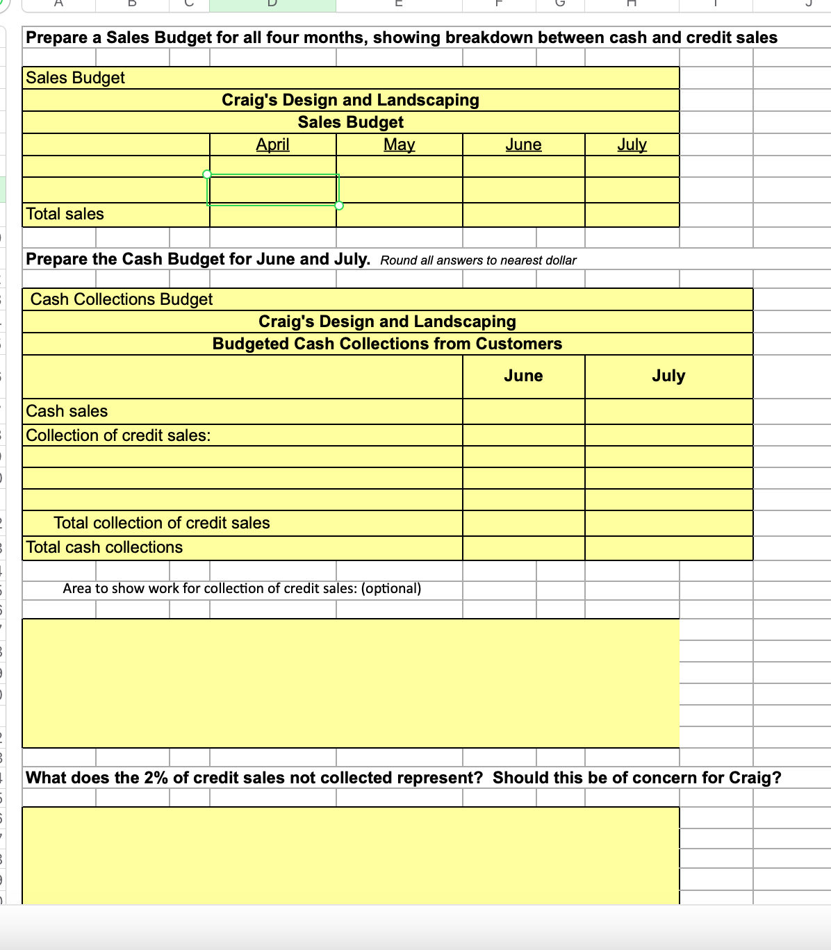 Prepare a Sales Budget for all four months, showing breakdown between cash and credit sales
Sales Budget
Total sales
Cash sales
Collection of credit sales:
Craig's Design and Landscaping
Sales Budget
May
April
Prepare the Cash Budget for June and July. Round all answers to nearest dollar
Cash Collections Budget
Total cash collections
Total collection of credit sales
June
Craig's Design and Landscaping
Budgeted Cash Collections from Customers
June
Area to show work for collection of credit sales: (optional)
July
July
What does the 2% of credit sales not collected represent? Should this be of concern for Craig?