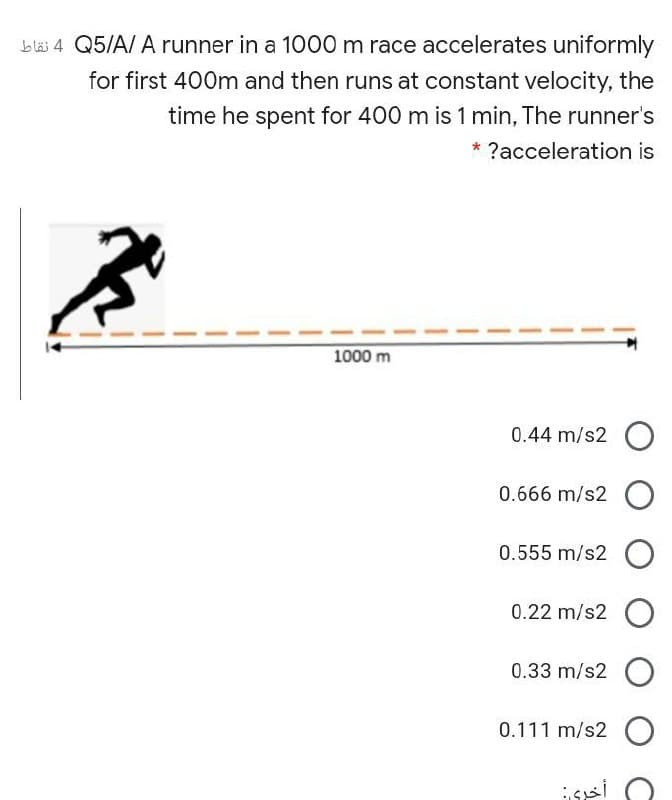 b läi 4 Q5/A/ A runner in a 1000 m race accelerates uniformly
for first 400m and then runs at constant velocity, the
time he spent for 400 m is 1 min, The runner's
* ?acceleration is
1000 m
0.44 m/s2 O
0.666 m/s2 O
0.555 m/s2 O
0.22 m/s2 O
0.33 m/s2 O
0.111 m/s2 O
issi
