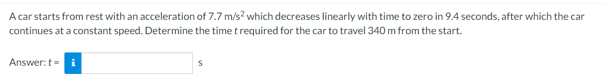 A car starts from rest with an acceleration of 7.7 m/s2 which decreases linearly with time to zero in 9.4 seconds, after which the car
continues at a constant speed. Determine the time t required for the car to travel 340 m from the start.
Answer: t = i
S