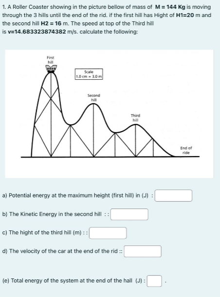 1. A Roller Coaster showing in the picture bellow of mass of M = 144 Kg is moving
through the 3 hills until the end of the rid. if the first hill has Hight of H1=20 m and
the second hill H2 = 16 m. The speed at top of the Third hill
is v=14.683323874382
m/s. calculate the following:
First
hill
Scale
1.0 cm - 3.0 m
Second
hill
a) Potential energy at the maximum height (first hill) in (J) :
b) The Kinetic Energy in the second hill ::
Third
hill
c) The hight of the third hill (m) : :
d) The velocity of the car at the end of the rid ::
(e) Total energy of the system at the end of the hall (J) :
End of
ride