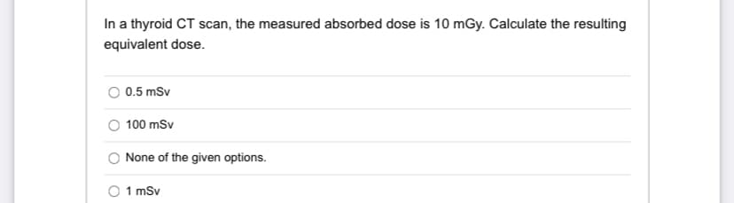 In a thyroid CT scan, the measured absorbed dose is 10 mGy. Calculate the resulting
equivalent dose.
0.5 mSv
100 mSv
None of the given options.
1 mSv