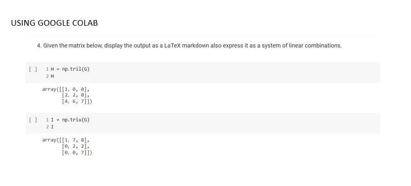 USING GOOGLE COLAB
4. Given the matrix below, display the output as a LaTex markdown also express it as a system of linear combinations.
[| 1H = np.tril(6)
2H
array([[1, 8, e],
[2, 2, 0),
[4, 6, 7]])
[] 11 = np.triu(G)
2 I
array([[1, 7, 8],
Го, 2, 2],
[0, 0, 7]1)
