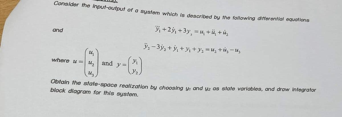 Consider the input-output of a system which is described by the following differential equations
₁ +2³₁ +3y₂ = ₁ +ü + ük
2
and
u
where u= u₂ and y=
Uz
ÿ₂ − 3y₂ + y₂ +y₁ + y₂ = U₂+Uz−Uz
(3)
Obtain the state-space realization by choosing y₁ and y2 as state variables, and draw integrator
block diagram for this system.