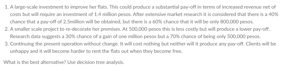 1. A large-scale investment to improve her flats. This could produce a substantial pay-off in terms of increased revenue net of
costs but will require an investment of 1.4 million pesos. After extensive market research it is considered that there is a 40%
chance that a pay-off of 2.5million will be obtained, but there is a 60% chance that it will be only 800,000 pesos.
2. A smaller scale project to re-decorate her premises. At 500,000 pesos this is less costly but will produce a lower pay-off.
Research data suggests a 30% chance of a gain of one million pesos but a 70% chance of being only 500,000 pesos.
3. Continuing the present operation without change. It will cost nothing but neither will it produce any pay-off. Clients will be
unhappy and it will become harder to rent the flats out when they become free.
What is the best alternative? Use decision tree analysis.