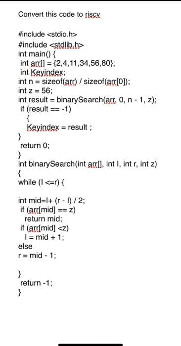 Convert this code to riscv
#include <stdio.h>
#include <stdlib.h>
int main() {
int arr[] = {2,4,11,34,56,80};
int Keyindex;
int n = sizeof(arr) / sizeof(arr[0]);
int z = 56;
int result = binarySearch(arr. 0, n-1, z);
if (result == -1)
{
Keyindex = result;
}
return 0;
}
int binarySearch(int arr[], int I, int r, int z)
{
while (I <=r) {
int mid=l+ (r - 1) / 2;
if (arr[mid] == z)
return mid;
if (arr[mid] <z)
I= mid + 1;
else
r = mid - 1;
}
return -1;
}