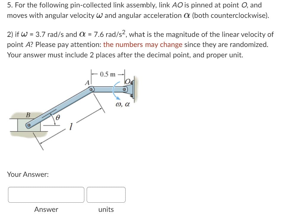 5. For the following pin-collected link assembly, link AO is pinned at point O, and
moves with angular velocity and angular acceleration a (both counterclockwise).
2) if W = 3.7 rad/s and a = 7.6 rad/s², what is the magnitude of the linear velocity of
point A? Please pay attention: the numbers may change since they are randomized.
Your answer must include 2 places after the decimal point, and proper unit.
B
Your Answer:
0
Answer
A
0.5 m
units
ω, α