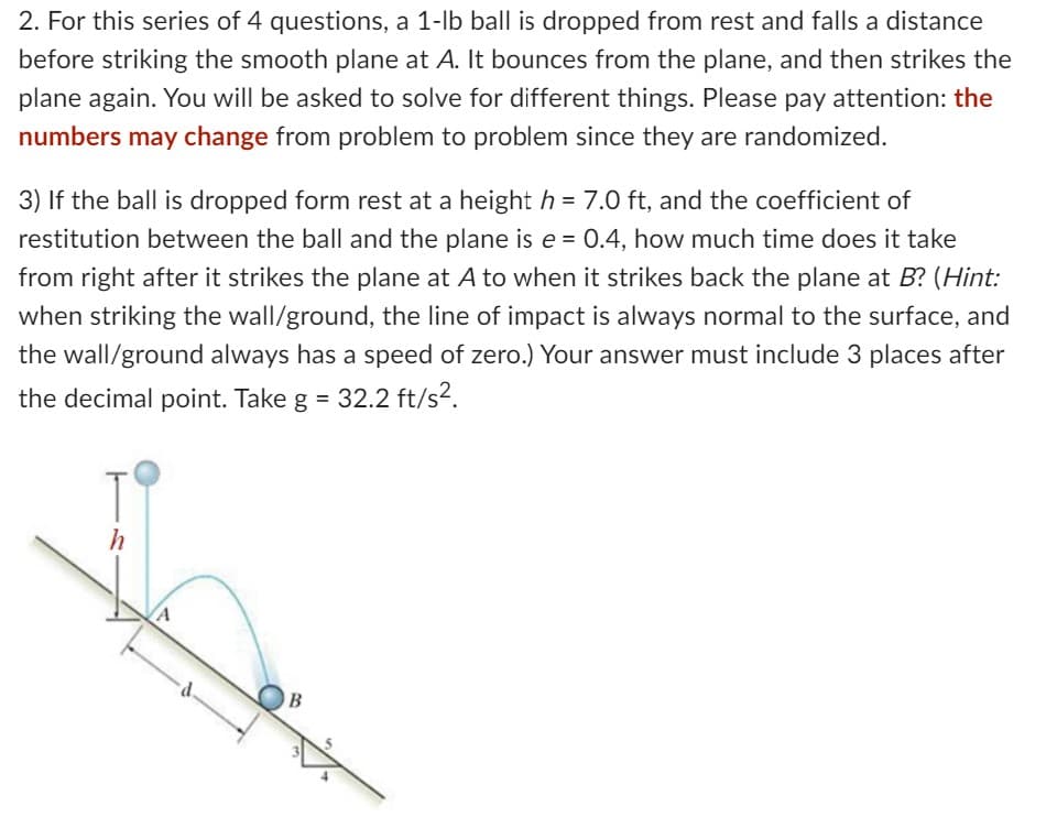 2. For this series of 4 questions, a 1-lb ball is dropped from rest and falls a distance
before striking the smooth plane at A. It bounces from the plane, and then strikes the
plane again. You will be asked to solve for different things. Please pay attention: the
numbers may change from problem to problem since they are randomized.
3) If the ball is dropped form rest at a height h = 7.0 ft, and the coefficient of
restitution between the ball and the plane is e = 0.4, how much time does it take
from right after it strikes the plane at A to when it strikes back the plane at B? (Hint:
when striking the wall/ground, the line of impact is always normal to the surface, and
the wall/ground always has a speed of zero.) Your answer must include 3 places after
the decimal point. Take g = 32.2 ft/s².
h
B
3