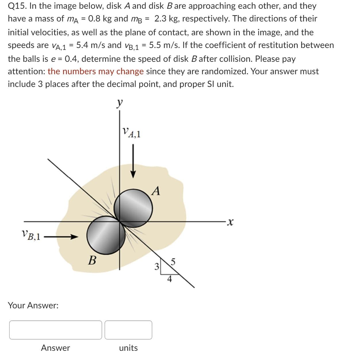 Q15. In the image below, disk A and disk B are approaching each other, and they
have a mass of må = 0.8 kg and må 2.3 kg, respectively. The directions of their
initial velocities, as well as the plane of contact, are shown in the image, and the
speeds are VA,1 = 5.4 m/s and VB,1 = 5.5 m/s. If the coefficient of restitution between
the balls is e = 0.4, determine the speed of disk B after collision. Please pay
attention: the numbers may change since they are randomized. Your answer must
include 3 places after the decimal point, and proper Sl unit.
y
VB.1
Your Answer:
Answer
B
VA.1
units
A
3
5
+
·X