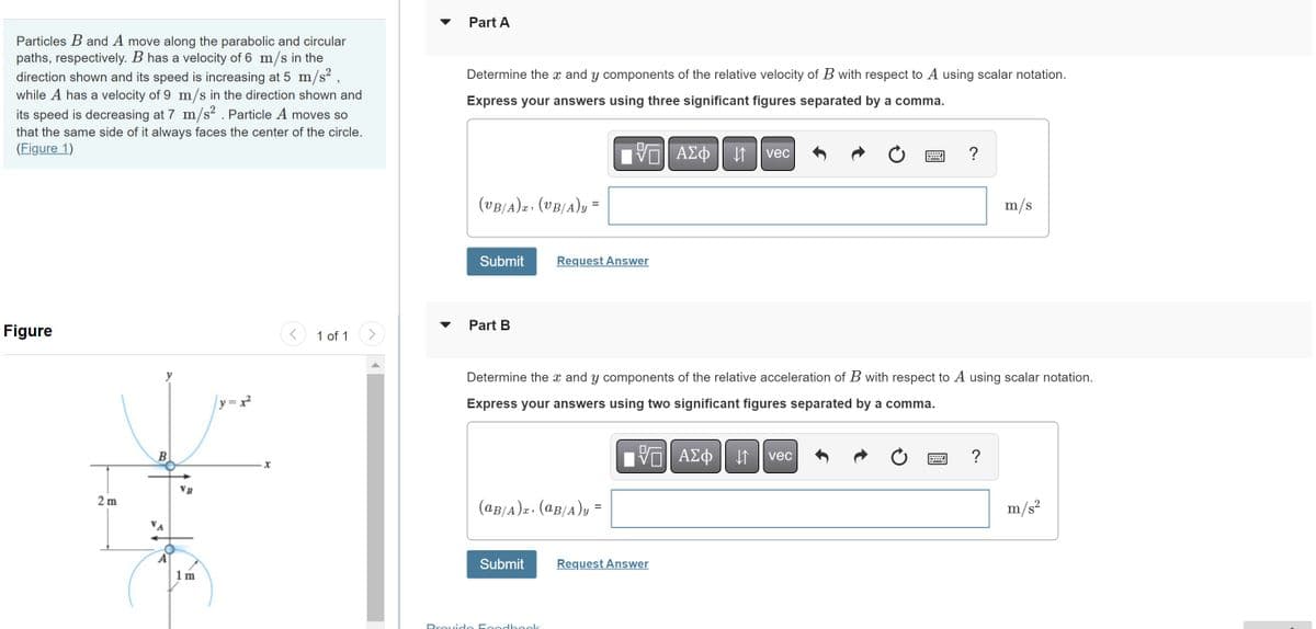 Particles B and A move along the parabolic and circular
paths, respectively. B has a velocity of 6 m/s in the
direction shown and its speed is increasing at 5 m/s²,
while A has a velocity of 9 m/s in the direction shown and
its speed is decreasing at 7 m/s². Particle A moves so
that the same side of it always faces the center of the circle.
(Figure 1)
Figure
2 m
B
VB
m
|y=x²
1 of 1
Part A
Determine the x and y components of the relative velocity of B with respect to A using scalar notation.
Express your answers using three significant figures separated by a comma.
(UB/A)T. (UB/A)y=
Submit
Part B
(aB/A). (aB/A)y=
Submit
VE ΑΣΦ 41
Request Answer
Provide Feedback
Determine the x and y components of the relative acceleration of B with respect to A using scalar notation.
Express your answers using two significant figures separated by a comma.
[5] ΑΣΦ | 1
VE
vec
Request Answer
vec
?
Ć
B
?
m/s
m/s²