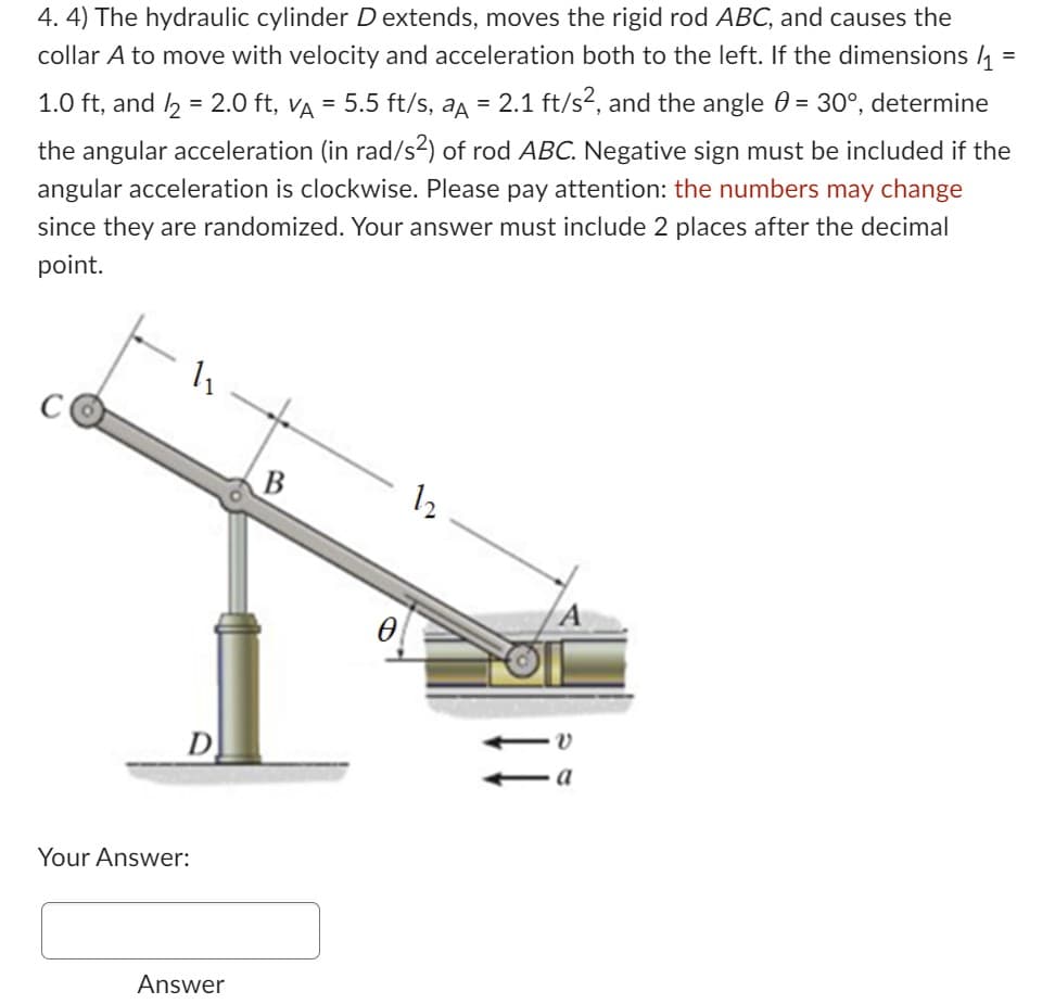 4. 4) The hydraulic cylinder Dextends, moves the rigid rod ABC, and causes the
collar A to move with velocity and acceleration both to the left. If the dimensions/₁
1.0 ft, and /2 = 2.0 ft, vµ = 5.5 ft/s, aµ = 2.1 ft/s², and the angle 0 = 30°, determine
the angular acceleration (in rad/s²) of rod ABC. Negative sign must be included if the
angular acceleration is clockwise. Please pay attention: the numbers may change
since they are randomized. Your answer must include 2 places after the decimal
point.
Your Answer:
1₁
Answer
B
12
ÏÏ
a
=