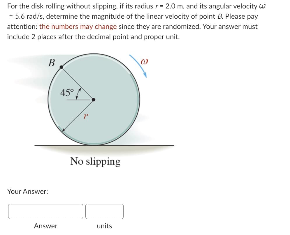 For the disk rolling without slipping, if its radius r = 2.0 m, and its angular velocity w
= 5.6 rad/s, determine the magnitude of the linear velocity of point B. Please pay
attention: the numbers may change since they are randomized. Your answer must
include 2 places after the decimal point and proper unit.
B
Your Answer:
Answer
45°
r
No slipping
units