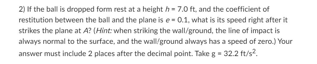 2) If the ball is dropped form rest at a height h = 7.0 ft, and the coefficient of
restitution between the ball and the plane is e = 0.1, what is its speed right after it
strikes the plane at A? (Hint: when striking the wall/ground, the line of impact is
always normal to the surface, and the wall/ground always has a speed of zero.) Your
answer must include 2 places after the decimal point. Take g = 32.2 ft/s².