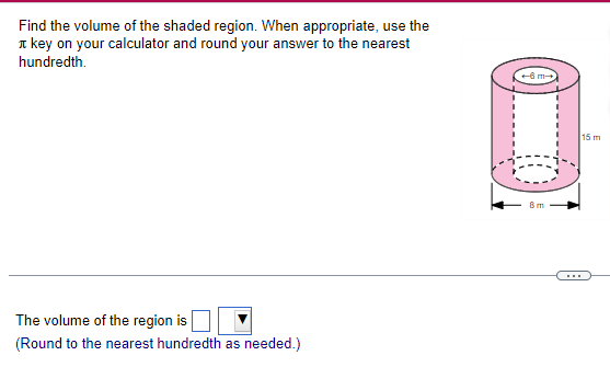 Find the volume of the shaded region. When appropriate, use the
key on your calculator and round your answer to the nearest
hundredth.
The volume of the region is
(Round to the nearest hundredth as needed.)
+6m-
8m
15 m