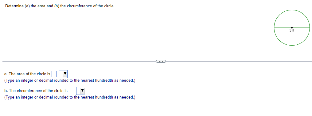 Determine (a) the area and (b) the circumference of the circle.
a. The area of the circle is
(Type an integer or decimal rounded to the nearest hundredth as needed.)
b. The circumference of the circle is
(Type an integer or decimal rounded to the nearest hundredth as needed.)
C
5 ft