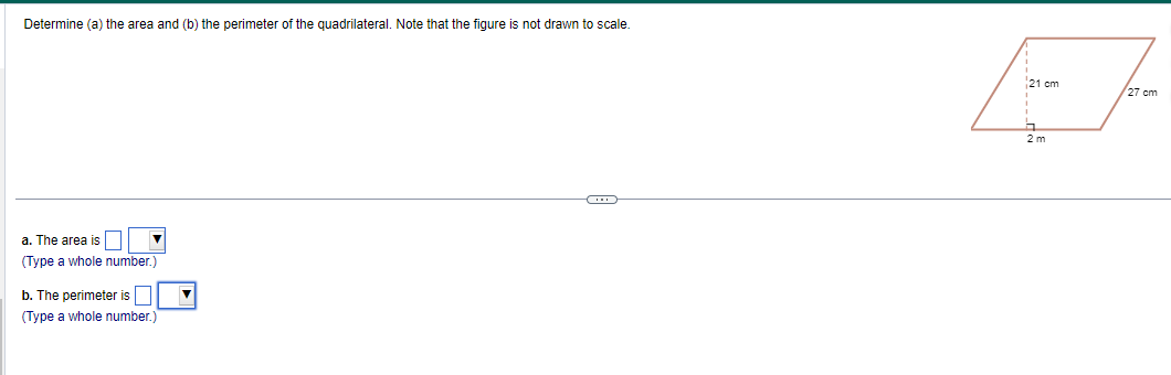 Determine (a) the area and (b) the perimeter of the quadrilateral. Note that the figure is not drawn
a. The area is
(Type a whole number.)
b. The perimeter is
(Type a whole number.)
scale.
21 cm
2 m
27 cm