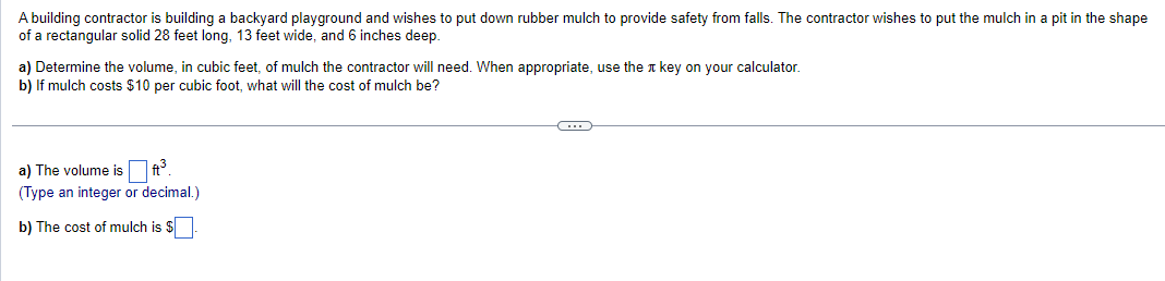 A building contractor is building a backyard playground and wishes to put down rubber mulch to provide safety from falls. The contractor wishes to put the mulch in a pit in the shape
of a rectangular solid 28 feet long, 13 feet wide, and 6 inches deep.
a) Determine the volume, in cubic feet, of mulch the contractor will need. When appropriate, use the key on your calculator.
b) If mulch costs $10 per cubic foot, what will the cost of mulch be?
a) The volume is
ft³
(Type an integer or decimal.)
b) The cost of mulch is $