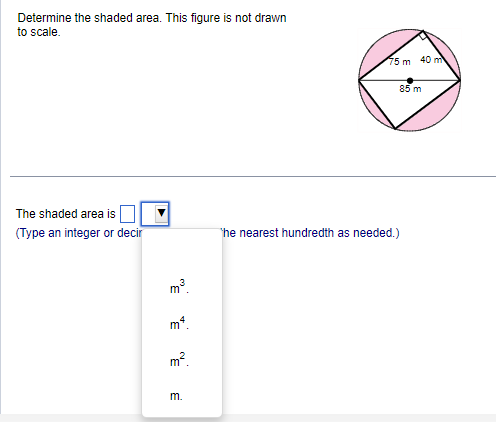 Determine the shaded area. This figure is not drawn
to scale.
The shaded area is
(Type an integer or decir
m³.
mª.
m².
m.
75 m 40 m
85 m
The nearest hundredth as needed.)