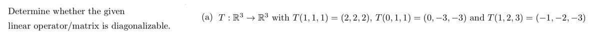 Determine whether the given
linear operator/matrix is diagonalizable.
(a) T: R³ R³ with T(1, 1, 1) = (2, 2, 2), T(0, 1, 1) = (0, -3, -3) and T(1, 2, 3) = (-1, -2, -3)