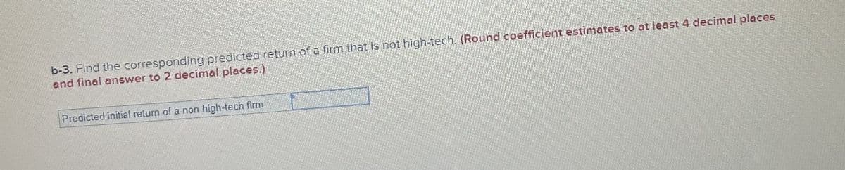 b-3. Find the corresponding predicted return of a firm that is not high-tech. (Round coefficient estimates to at least 4 decimal places
and final answer to 2 decimal places.)
Predicted initial return of a non high-tech firm