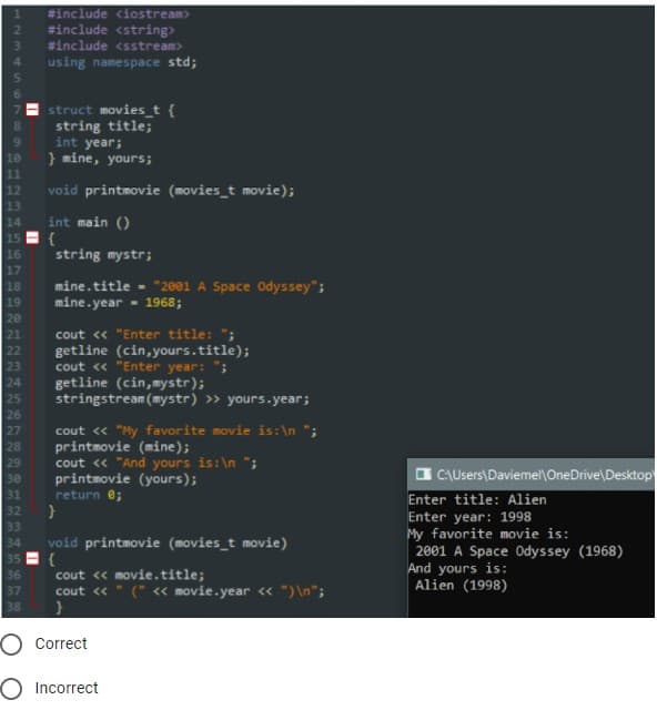 #include <iostream>
#include <string>
#include <sstream>
using namespace std;
struct movies_t {
string title;
int year;
} mine, yours;
10
11
12
13
14
15
void printmovie (movies_t movie);
int main ()
{
16
17
string mystr;
mine.title - "2001 A Space Odyssey";
mine.year - 1968;
18
19
20
21
22
cout <« "Enter title: ";
getline (cin, yours.title);
cout « "Enter year: ";
23
24
25
26
getline (cin,mystr);
stringstream (mystr) » yours.year;
cout « "My favorite movie is:\n ";
printmovie (mine);
cout « "And yours is:\n ";
printmovie (yours);
return e;
27
28
29
30
31
O CAUsers\Daviemel\OneDrive\Desktop
Enter title: Alien
32
Enter year: 1998
My favorite movie is:
2001 A Space Odyssey (1968)
And yours is:
Alien (1998)
33
void printmovie (movies_t movie)
35
34
cout « movie.title;
cout « " (" « movie.year « ") \n";
36
37
38
Correct
Incorrect
1234S5
