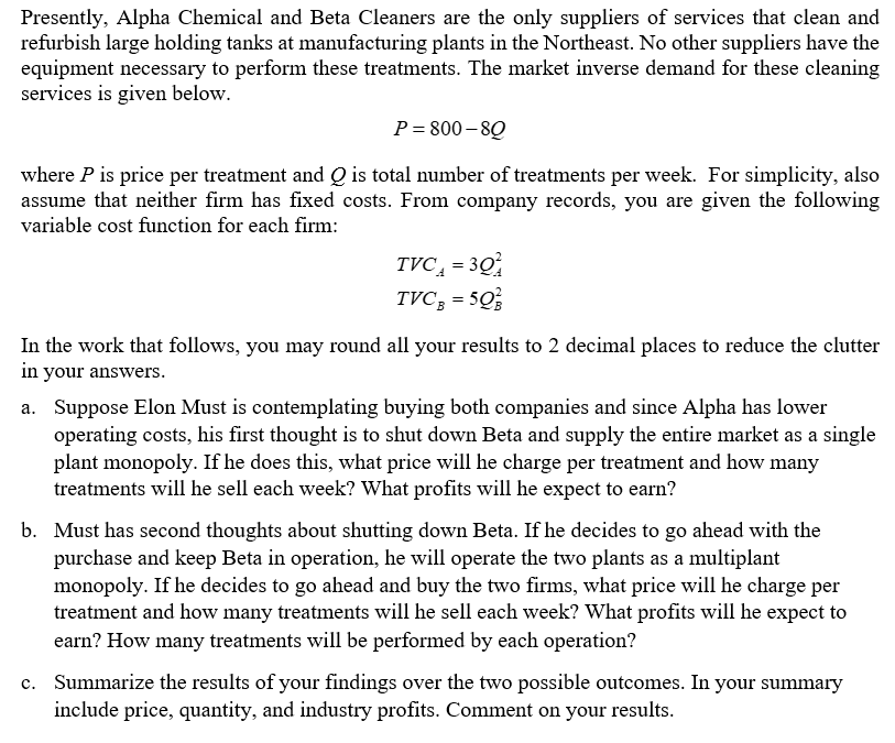 Presently, Alpha Chemical and Beta Cleaners are the only suppliers of services that clean and
refurbish large holding tanks at manufacturing plants in the Northeast. No other suppliers have the
equipment necessary to perform these treatments. The market inverse demand for these cleaning
services is given below.
P=800-80
where P is price per treatment and Q is total number of treatments per week. For simplicity, also
assume that neither firm has fixed costs. From company records, you are given the following
variable cost function for each firm:
TVC₁ = 30
TVCg =5Q
In the work that follows, you may round all your results to 2 decimal places to reduce the clutter
in your answers.
a. Suppose Elon Must is contemplating buying both companies and since Alpha has lower
operating costs, his first thought is to shut down Beta and supply the entire market as a single
plant monopoly. If he does this, what price will he charge per treatment and how many
treatments will he sell each week? What profits will he expect to earn?
b. Must has second thoughts about shutting down Beta. If he decides to go ahead with the
purchase and keep Beta in operation, he will operate the two plants as a multiplant
monopoly. If he decides to go ahead and buy the two firms, what price will he charge per
treatment and how many treatments will he sell each week? What profits will he expect to
earn? How many treatments will be performed by each operation?
c. Summarize the results of your findings over the two possible outcomes. In your summary
include price, quantity, and industry profits. Comment on your results.