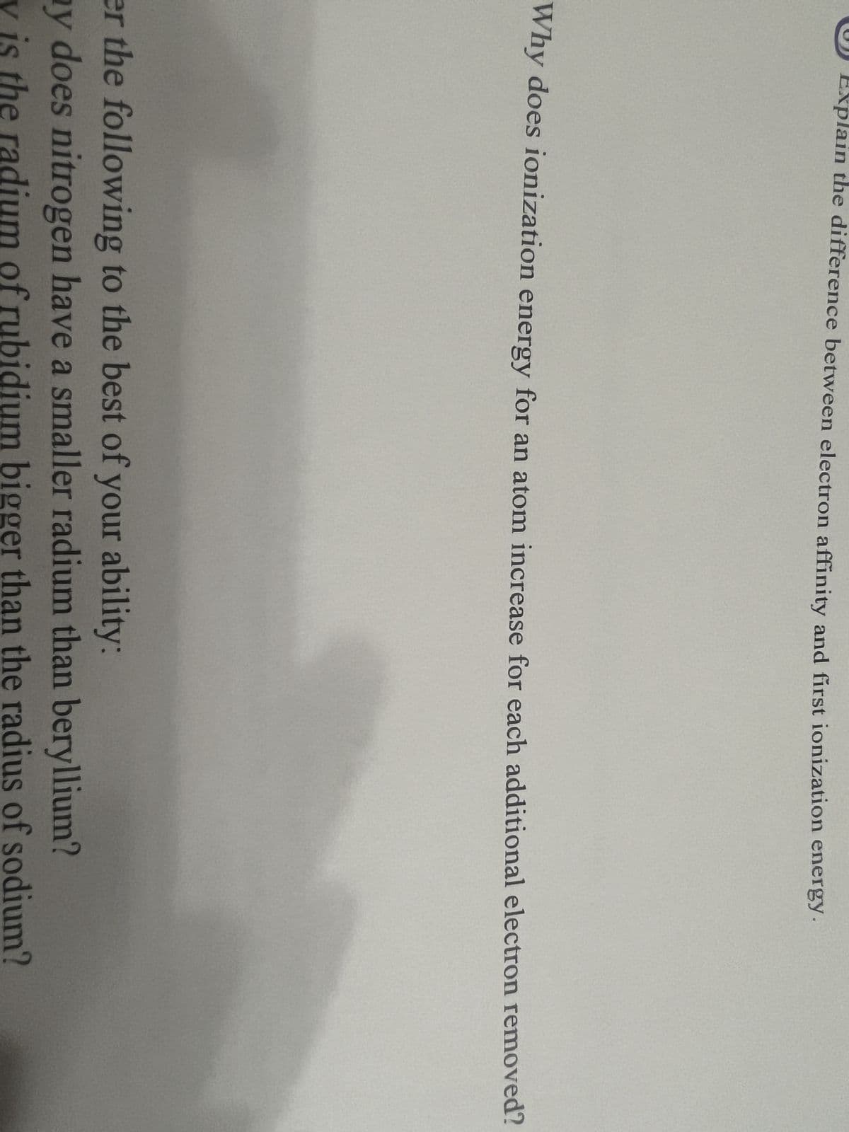 xplain the difference between electron affinity and first ionization energy.
Why does ionization energy for an atom increase for each additional electron removed?
er the following to the best of your ability:
y does nitrogen have a smaller radium than beryllium?
y is the radium of rubidium bigger than the radius of sodium?