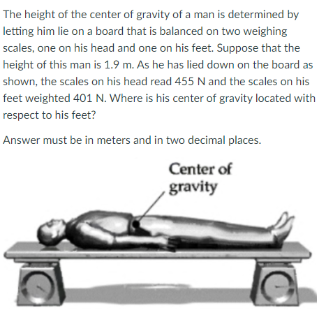 The height of the center of gravity of a man is determined by
letting him lie on a board that is balanced on two weighing
scales, one on his head and one on his feet. Suppose that the
height of this man is 1.9 m. As he has lied down on the board as
shown, the scales on his head read 455 N and the scales on his
feet weighted 401 N. Where is his center of gravity located with
respect to his feet?
Answer must be in meters and in two decimal places.
Center of
gravity

