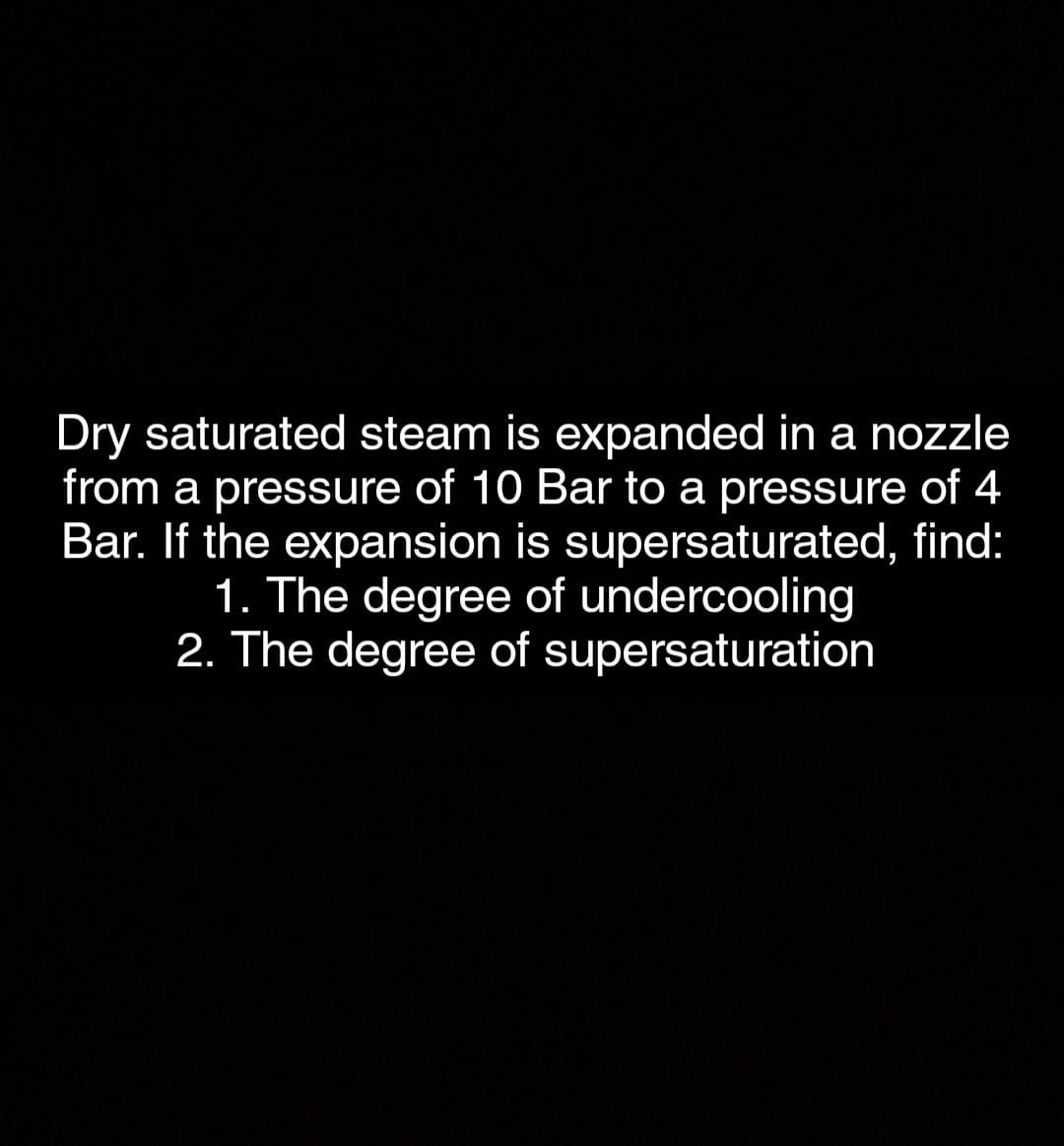 Dry saturated steam is expanded in a nozzle
from a pressure of 10 Bar to a pressure of 4
Bar. If the expansion is supersaturated, find:
1. The degree of undercooling
2. The degree of supersaturation
