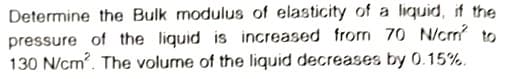 Determine the Bulk modulus of elasticity of a liquid, if the
pressure of the liquid is increased from 70 N/crm to
130 N/cm. The volume of the liquid decreases by 0.15%.
